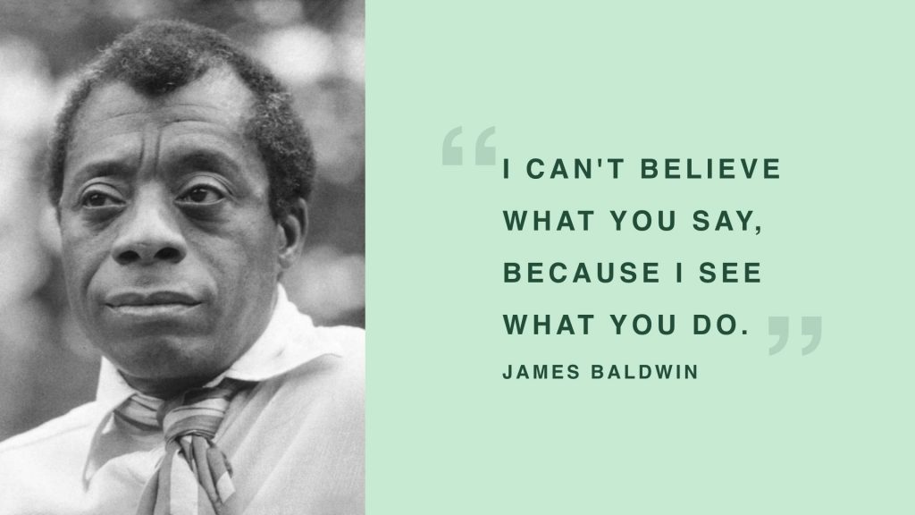James Baldwin - "I can't believe what you say, because I see what you do."