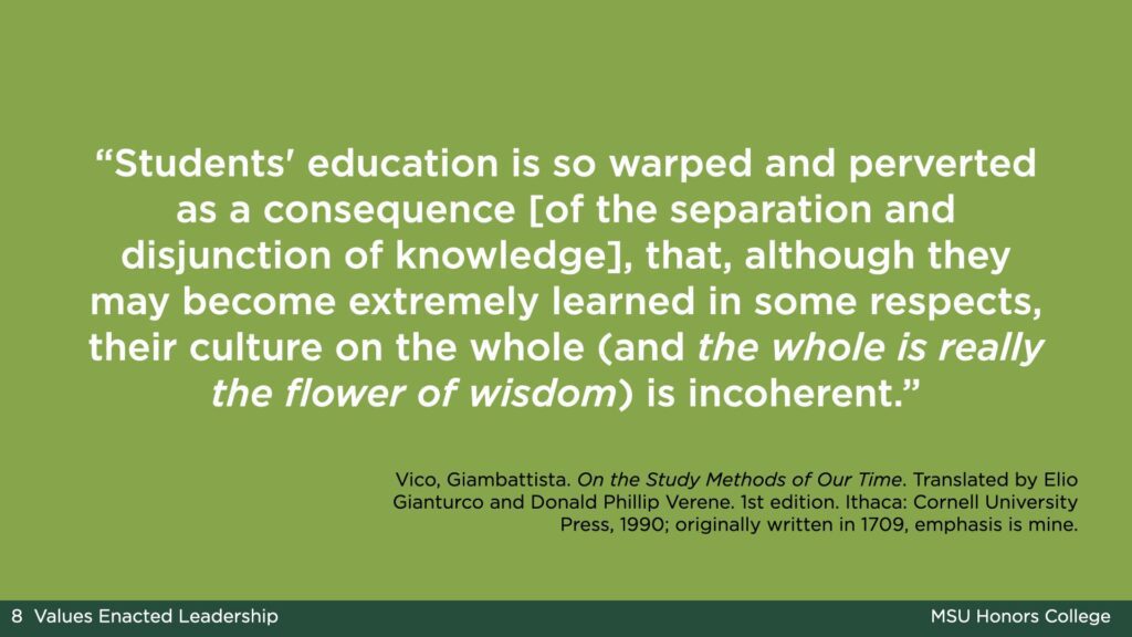 A light green slide with white text that says: “Students' education is so warped and perverted as a consequence [of the separation and disjunction of knowledge], that, although they may become extremely learned in some respects, their culture on the whole (and the whole is really the flower of wisdom) is incoherent.” The passage is from: Vico, Giambattista. On the Study Methods of Our Time. Translated by Elio Gianturco and Donald Phillip Verene. 1st edition. Ithaca: Cornell University Press, 1990; originally written in 1709, emphasis on the words "the whole is really the flower of wisdom" is mine.